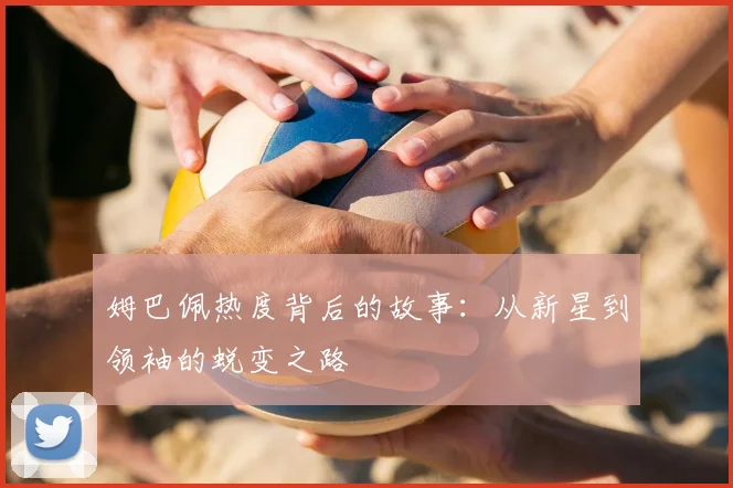 姆巴佩热度背后的故事：从新星到领袖的蜕变之路