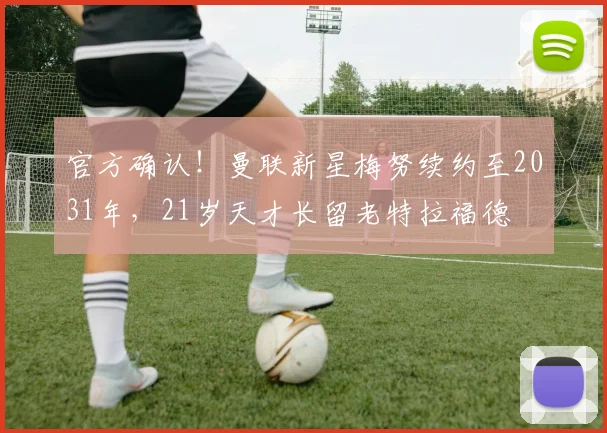 官方确认!曼联新星梅努续约至2031年,21岁天才长留老特拉福德