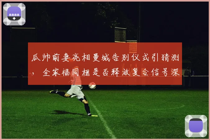 瓜帅前妻亮相曼城告别仪式引猜测,全家福同框是否释放复合信号深度解析