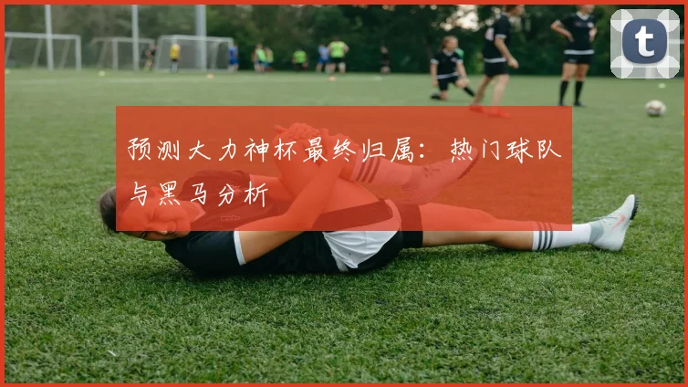 预测大力神杯最终归属：热门球队与黑马分析