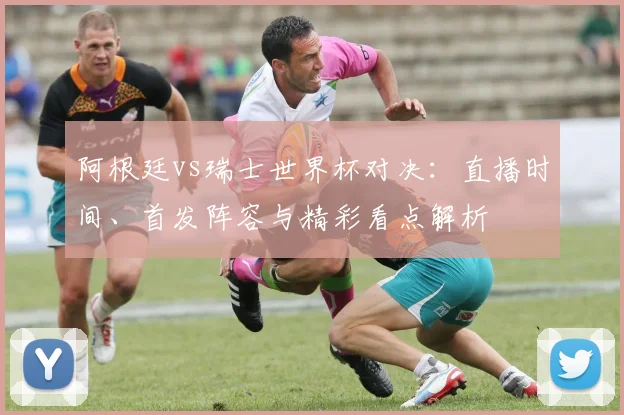 阿根廷vs瑞士世界杯对决:直播时间、首发阵容与精彩看点解析