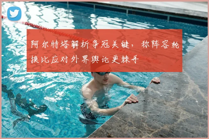 阿尔特塔解析争冠关键,称阵容轮换比应对外界舆论更棘手