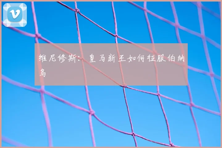 维尼修斯:皇马新王如何征服伯纳乌