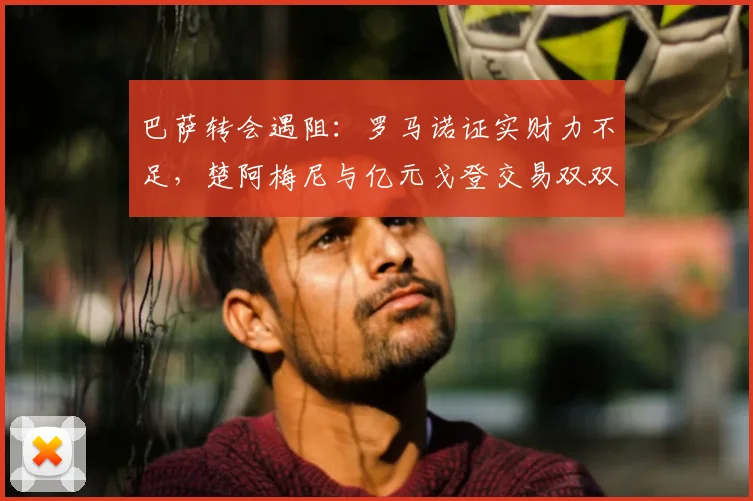 巴萨转会遇阻:罗马诺证实财力不足,楚阿梅尼与亿元戈登交易双双告吹