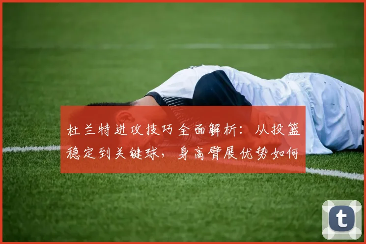 杜兰特进攻技巧全面解析：从投篮稳定到关键球，身高臂展优势如何练就顶级持球突破