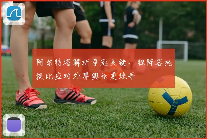 阿尔特塔解析争冠关键,称阵容轮换比应对外界舆论更棘手