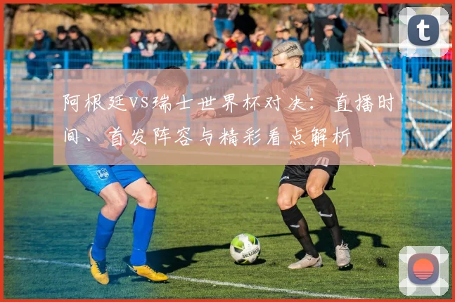 阿根廷vs瑞士世界杯对决：直播时间、首发阵容与精彩看点解析